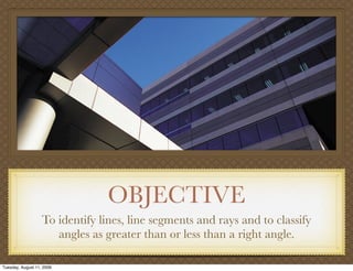 OBJECTIVE
                   To identify lines, line segments and rays and to classify
                      angles as greater than or less than a right angle.

Tuesday, August 11, 2009
 