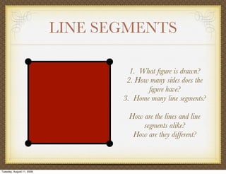 LINE SEGMENTS

                                    1. What ﬁgure is drawn?
                                   2. How many sides does the
                                         ﬁgure have?
                                  3. Home many line segments?

                                   How are the lines and line
                                       segments alike?
                                    How are they different?



Tuesday, August 11, 2009
 