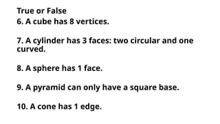 True or False
6. A cube has 8 vertices.
7. A cylinder has 3 faces: two circular and one
curved.
8. A sphere has 1 face.
9. A pyramid can only have a square base.
10. A cone has 1 edge.
 