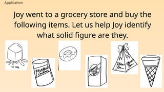 Application
Joy went to a grocery store and buy the
following items. Let us help Joy identify
what solid figure are they.
 