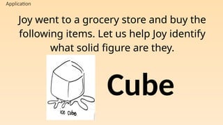 Application
Joy went to a grocery store and buy the
following items. Let us help Joy identify
what solid figure are they.
Cube
 