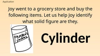 Application
Joy went to a grocery store and buy the
following items. Let us help Joy identify
what solid figure are they.
Cylinder
 