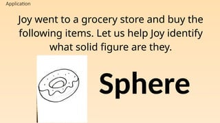 Application
Joy went to a grocery store and buy the
following items. Let us help Joy identify
what solid figure are they.
Sphere
 