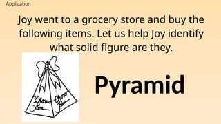 Application
Joy went to a grocery store and buy the
following items. Let us help Joy identify
what solid figure are they.
Pyramid
 