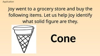 Application
Joy went to a grocery store and buy the
following items. Let us help Joy identify
what solid figure are they.
Cone
 