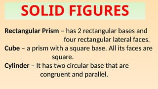 SOLID FIGURES
Rectangular Prism – has 2 rectangular bases and
four rectangular lateral faces.
Cube – a prism with a square base. All its faces are
square.
Cylinder – It has two circular base that are
congruent and parallel.
 