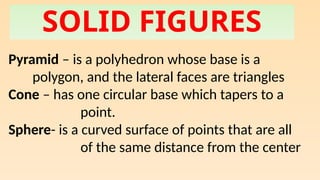 SOLID FIGURES
Pyramid – is a polyhedron whose base is a
polygon, and the lateral faces are triangles
Cone – has one circular base which tapers to a
point.
Sphere- is a curved surface of points that are all
of the same distance from the center
 