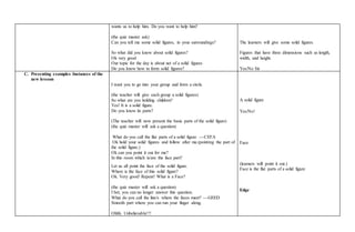 wants us to help him. Do you want to help him?
(the quiz master ask)
Can you tell me some solid figures, in your surroundings?
So what did you know about solid figures?
Ok very good
Our topic for the day is about net of a solid figures
Do you know how to form solid figures?
The learners will give some solid figures.
Figures that have three dimensions such as length,
width, and height.
Yes/No Sir
C. Presenting examples /instances of the
new lessons
I want you to go into your group and form a circle.
(the teacher will give each group a solid figures)
So what are you holding children?
Yes! It is a solid figure.
Do you know its parts?
(The teacher will now present the basic parts of the solid figure)
(the quiz master will ask a question)
What do you call the flat parts of a solid figure ---CEFA
Ok hold your solid figures and follow after me.(pointing the part of
the solid figure.)
Ok can you point it out for me?
In this room which is/are the face part?
Let us all point the face of the solid figure.
Where is the face of this solid figure?
Ok. Very good! Repeat! What is a Face?
(the quiz master will ask a question)
I bet, you can no longer answer this question.
What do you call the line/s where the faces meet? ---GEED
Smooth part where you can run your finger along.
Ohhh. Unbelievable!!!
A solid figure
Yes/No!
Face
(learners will point it out.)
Face is the flat parts of a solid figure
Edge
 