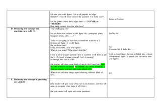 Ok raise your solid figures. Let us all pinpoint its edges.
Hahaha!!! You will never answer this question! I’m really sure!!
It is the point/s where three edges meet.----- TEVXER or
VERTICES
How many vertices does this table have?
Vertex or Vertices
D. Discussing new concepts and
practicing new skills #1.
Your challenging me!
Do you know how to form a solid figure like, pentagonal prism,
triangular prism, cube…….?
Today we are going to learn how to transform a net into a 3
dimensional figure or a solid figure.
Do you know how?
Okay, disassemble your solid figures.
What do you notice? What does it look like?
I have a net of a square pyramid here or a pattern. I will form it, and
that’s it I formed a square pyramid! Isn’t it amazing?
So through this what is a net?
(the teacher will show some kinds of nets in the PowerPoint show
the kind of box of calculator) for example the pattern of making a
boat, an origami, you have also some pattern of it)
What do we call these things again?(showing different kinds of
nets)
Yes/No Sir!
No!
It became flat. It looks like…….
Net is a closed figure that can be folded into a closed
3-dimensional figure. A pattern you can use to form
solid figures.
nets
E. Discussing new concepts & practicing
new skills #2
(The teacher will give some of the nets to the learners, and they will
name or recognize what shape it will form.)
(the quiz master will again asks some questions)
 