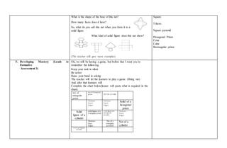 What is the shape of the base of this net?
How many faces does it have?
So, what do you call this net when you form it to a
solid figure
What kind of solid figure does this net show?
(The teacher will give more examples)
Square
5 faces.
Square pyramid
Hexagonal Prism
Cone
Cube
Rectangular prism
F. Developing Mastery (Leads to
Formative
Assessment 3)
Ok, we will be having a game, but before that I want you to
remember the following.
Keep your task in silent
Be active
Raise your hand in asking
The teacher will let the learners to play a game. (Bring me)
And after that learners will
Complete the chart below(leaner will paste what is required in the
chart)
net of
triangular
prism
net of a hexagonal
prism NET OF A CUBE
Vertices:
Faces:
Edges:
Vertices:
Faces:
Edges:
Solid of a
hexagonal
prism
Solid
figure of a
cylinder
solidfigure of a
triangular prism
solid figure ofa
pentagonal
pyramid
Vertices:
Faces:
Edges:
Vertices:
Face:
Edges:
Net of s
triangular
pyramid
Net of a
cylinder
net of a pentagonal
pyramid
 