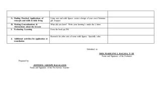 G. Finding Practical Applications of
concepts and skills in daily living
Using nets and solid figures create a design of your own Christmas
gift wrapper.
H. Making Generalizations &
Abstractions about the lessons
What did you learn? Write your learning’s under the L letter.
I. Evaluating Learning From the book pp.206
J. Additional activities for application or
remediation
Research for other nets of some solid figures. Specially cube.
Submitted to:
MRS. MARILYNE L. RAGASA, T- III
Name and Signature of the Evaluator
Prepared by:
JEFFERYL GROSPE BAGALAYOS
Name and Signature of the Pre-Service Teacher
 