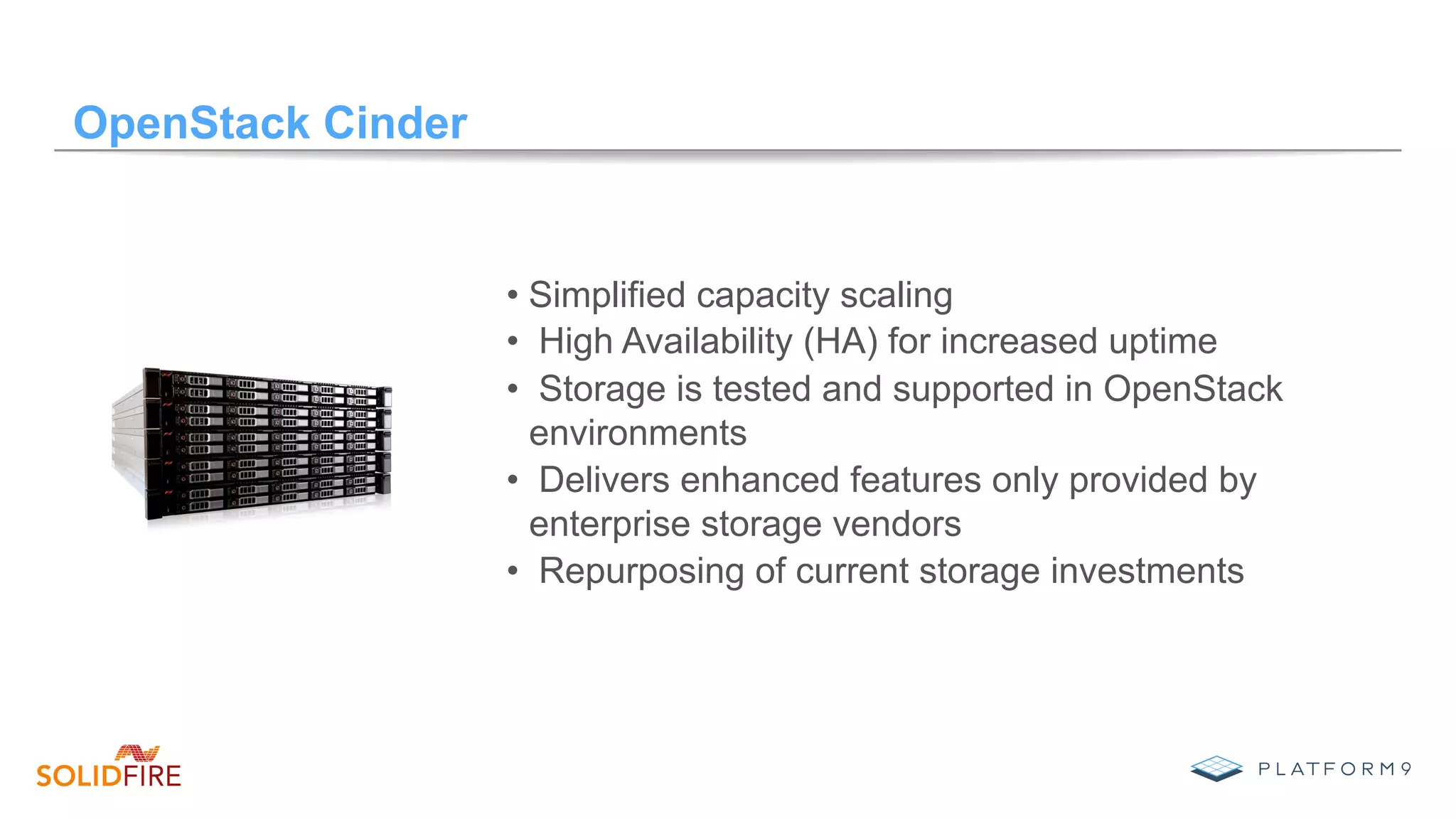 OpenStack Cinder
• Simplified capacity scaling
•  High Availability (HA) for increased uptime
•  Storage is tested and supported in OpenStack
environments
•  Delivers enhanced features only provided by
enterprise storage vendors
•  Repurposing of current storage investments
 