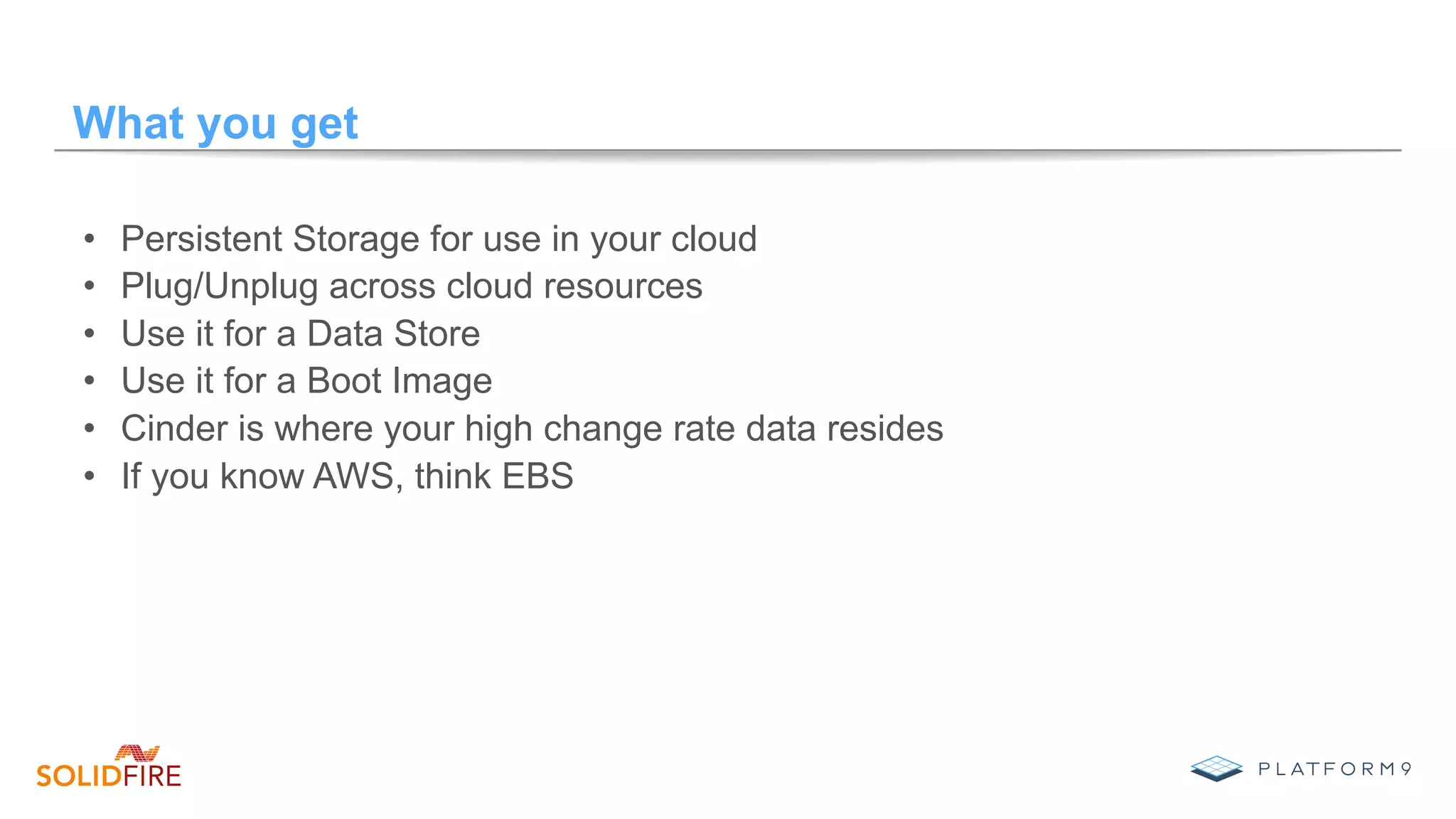 What you get
•  Persistent Storage for use in your cloud
•  Plug/Unplug across cloud resources
•  Use it for a Data Store
•  Use it for a Boot Image
•  Cinder is where your high change rate data resides
•  If you know AWS, think EBS
 