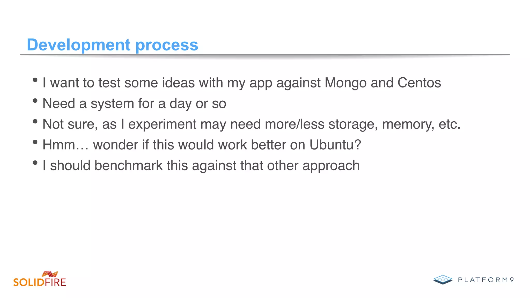 Development process
• I want to test some ideas with my app against Mongo and Centos
• Need a system for a day or so
• Not sure, as I experiment may need more/less storage, memory, etc.
• Hmm… wonder if this would work better on Ubuntu?
• I should benchmark this against that other approach
 