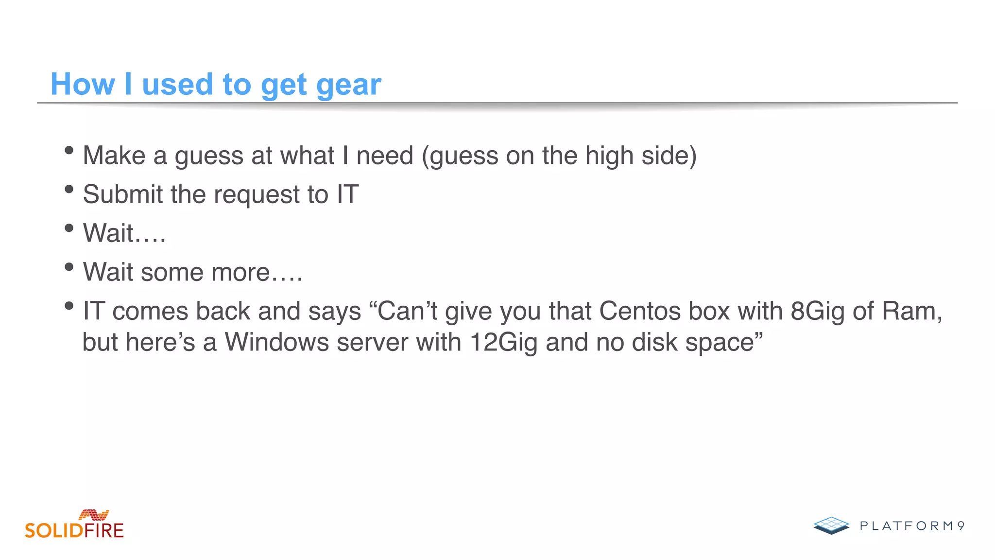 How I used to get gear
• Make a guess at what I need (guess on the high side)
• Submit the request to IT
• Wait….
• Wait some more….
• IT comes back and says “Can’t give you that Centos box with 8Gig of Ram,
but here’s a Windows server with 12Gig and no disk space”
 