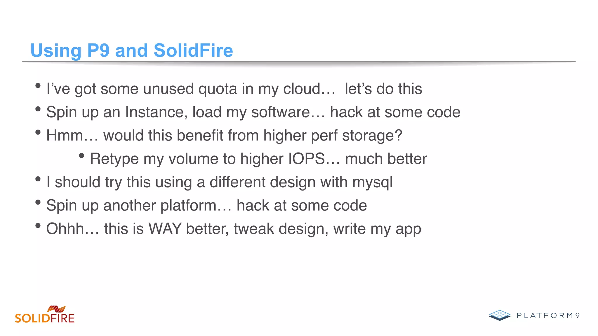 Using P9 and SolidFire
• I’ve got some unused quota in my cloud… let’s do this
• Spin up an Instance, load my software… hack at some code
• Hmm… would this beneﬁt from higher perf storage?
• Retype my volume to higher IOPS… much better
• I should try this using a different design with mysql
• Spin up another platform… hack at some code
• Ohhh… this is WAY better, tweak design, write my app
 