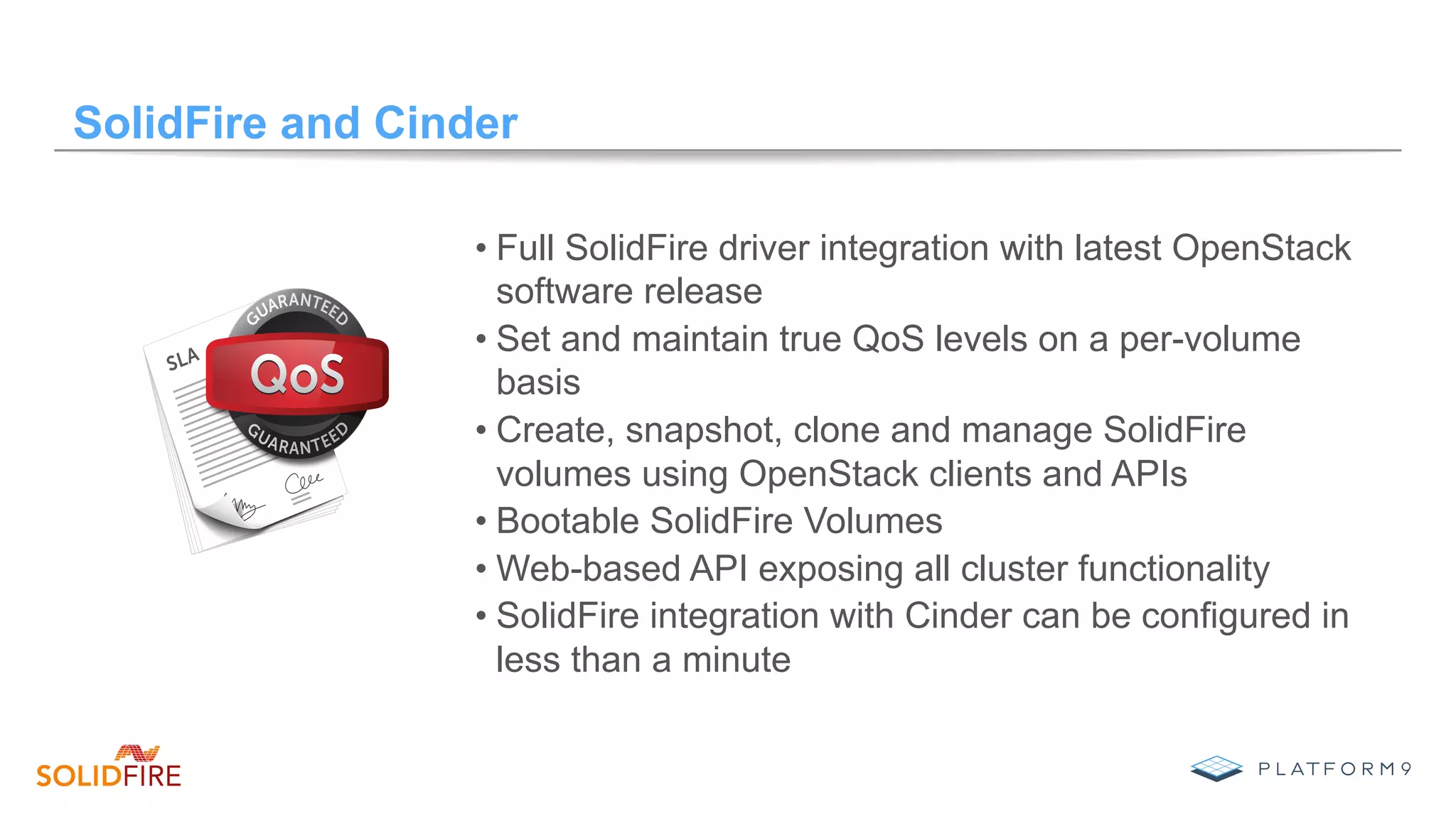 SolidFire and Cinder
• Full SolidFire driver integration with latest OpenStack
software release
• Set and maintain true QoS levels on a per-volume
basis
• Create, snapshot, clone and manage SolidFire
volumes using OpenStack clients and APIs
• Bootable SolidFire Volumes
• Web-based API exposing all cluster functionality
• SolidFire integration with Cinder can be configured in
less than a minute
 
