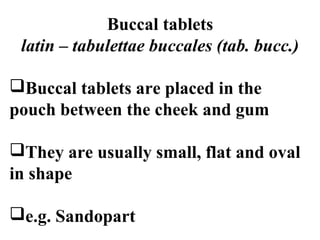 Buccal tablets 
latin – tabulettae buccales (tab. bucc.) 
Buccal tablets are placed in the 
pouch between the cheek and gum 
They are usually small, flat and oval 
in shape 
e.g. Sandopart 
 