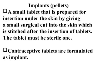 Implants (pellets) 
A small tablet that is prepared for 
insertion under the skin by giving 
a small surgical cut into the skin which 
is stitched after the insertion of tablets. 
The tablet must be sterile one. 
Contraceptive tablets are formulated 
as implant. 
 