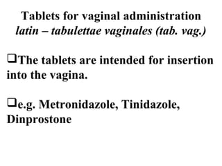 Tablets for vaginal administration 
latin – tabulettae vaginales (tab. vag.) 
The tablets are intended for insertion 
into the vagina. 
e.g. Metronidazole, Tinidazole, 
Dinprostone 
 