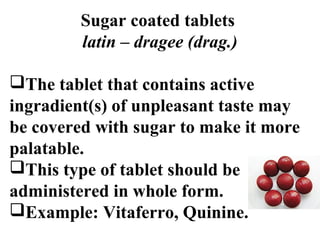 Sugar coated tablets 
latin – dragee (drag.) 
The tablet that contains active 
ingradient(s) of unpleasant taste may 
be covered with sugar to make it more 
palatable. 
This type of tablet should be 
administered in whole form. 
Example: Vitaferro, Quinine. 
 