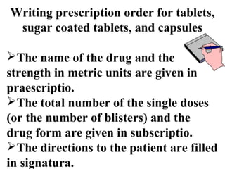 Writing prescription order for tablets, 
sugar coated tablets, and capsules 
The name of the drug and the 
strength in metric units are given in 
praescriptio. 
The total number of the single doses 
(or the number of blisters) and the 
drug form are given in subscriptio. 
The directions to the patient are filled 
in signatura. 
 