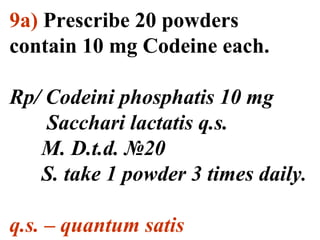 9а) Prescribe 20 powders 
contain 10 mg Codeine each. 
Rp/ Codeini phosphatis 10 mg 
Sacchari lactatis q.s. 
M. D.t.d. №20 
S. take 1 powder 3 times daily. 
q.s. – quantum satis 
 