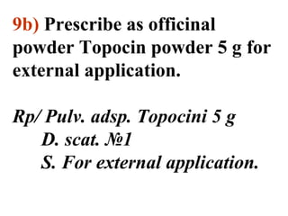 9b) Prescribe as officinal 
powder Topocin powder 5 g for 
external application. 
Rp/ Pulv. adsp. Topocini 5 g 
D. scat. №1 
S. For external application. 
