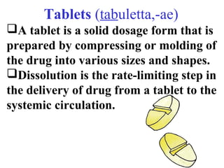 Тablets (tabuletta,-ae) 
A tablet is a solid dosage form that is 
prepared by compressing or molding of 
the drug into various sizes and shapes. 
Dissolution is the rate-limiting step in 
the delivery of drug from a tablet to the 
systemic circulation. 
 