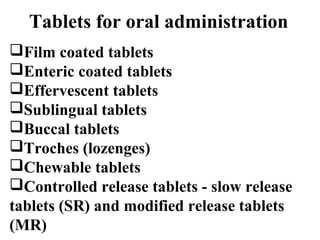 Tablets for oral administration 
Film coated tablets 
Enteric coated tablets 
Effervescent tablets 
Sublingual tablets 
Buccal tablets 
Troches (lozenges) 
Chewable tablets 
Controlled release tablets - slow release 
tablets (SR) and modified release tablets 
(MR) 
 