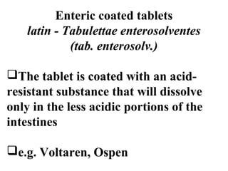 Enteric coated tablets 
latin - Tabulettae enterosolventes 
(tab. enterosolv.) 
The tablet is coated with an acid-resistant 
substance that will dissolve 
only in the less acidic portions of the 
intestines 
e.g. Voltaren, Ospen 
 