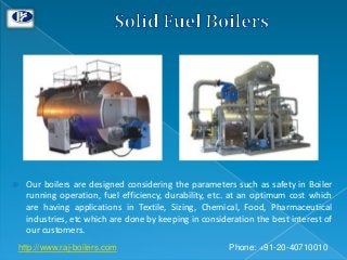  Our boilers are designed considering the parameters such as safety in Boiler
running operation, fuel efficiency, durability, etc. at an optimum cost which
are having applications in Textile, Sizing, Chemical, Food, Pharmaceutical
industries, etc which are done by keeping in consideration the best interest of
our customers.
Phone: +91-20-40710010http://www.raj-boilers.com
 