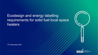 Ecodesign and energy labelling
requirements for solid fuel local space
heaters
14th December 2021
 