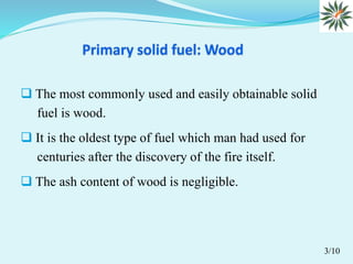  The most commonly used and easily obtainable solid
fuel is wood.
 It is the oldest type of fuel which man had used for
centuries after the discovery of the fire itself.
 The ash content of wood is negligible.
3/10
 