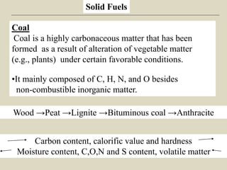 Solid Fuels
Wood →Peat →Lignite →Bituminous coal →Anthracite
Carbon content, calorific value and hardness
Moisture content, C,O,N and S content, volatile matter
Coal
Coal is a highly carbonaceous matter that has been
formed as a result of alteration of vegetable matter
(e.g., plants) under certain favorable conditions.
•It mainly composed of C, H, N, and O besides
non-combustible inorganic matter.
 