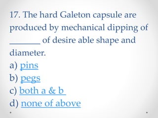 17. The hard Galeton capsule are
produced by mechanical dipping of
_______ of desire able shape and
diameter.
a) pins
b) pegs
c) both a & b
d) none of above
 