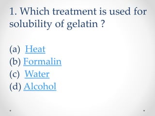 1. Which treatment is used for
solubility of gelatin ?
(a) Heat
(b) Formalin
(c) Water
(d) Alcohol
 