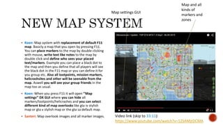  Koen: Map system with replacement of default F11
map. Basicly a map that you open by pressing F11.
You can place markers to the map by double clicking
with mouse, write text like notes to the map by
double click and define who sees your placed
text/markers. Example you can place a black dot to
the map and then you define that all players will see
the black dot in the F11 map or you can define it for
you group etc. Also all lootpoints, mission markers,
helicrashsites and other will be seenable from the
map. Aswell you will see your group friends in the
map too as usual.
 Koen: When you press F11 it will open ’’Map
settings’’ DX GUI where you can hide all
markers/lootpoints/helicrashes and you can select
different kind of map overlooks like gta iv stylish
map or gta v stylish map or the gta sa default map.
 Santeri: Map overlook images and all marker images.
Map settings GUI
Map and all
kinds of
markers and
zones
Video link (skip to 33:11):
https://www.youtube.com/watch?v=12SAMjtDCMA
 