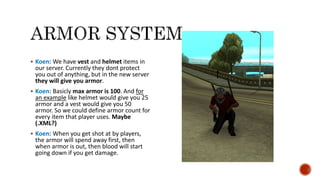  Koen: We have vest and helmet items in
our server. Currently they dont protect
you out of anything, but in the new server
they will give you armor.
 Koen: Basicly max armor is 100. And for
an example like helmet would give you 25
armor and a vest would give you 50
armor. So we could define armor count for
every item that player uses. Maybe
(.XML?)
 Koen: When you get shot at by players,
the armor will spend away first, then
when armor is out, then blood will start
going down if you get damage.
 
