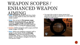  Koen: Weapon like M4A1 Holo has a holo
scope on the model so why not make the
scope usable?
 Koen: You can go to first person scope
mode by pressing example ’’/’’ key from
numpad. Scope image is definable for
every weapon and you can add scopes to
weapons from a config file (Admins only).
 Santeri: Define weapons with scope and find
scope images. (Config)
 Koen: When you holding a weapon with a
scope in your hand, theres a message
displayer (small text somewhere in the
screen) like ’’Press ’’/’’ key for first person
scope’’ to help players navigate the key for
first person scope.
 I’ve seen this script in some servers but
specially this server is popular as a cleo mod
in gta:sa single player:
 
