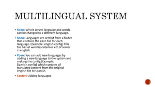 Koen: Whole server language and words
can be changed to a different language.
 Koen: Languages are settled from a folder
that contains the each file for each
language. (Example: english.config) This
file has all words/sentences etc of server
in english.
 Koen: You can add new languages by
adding a new language to the system and
making the config (Example:
Spanish.config) which contains all
translated content from the original
english file to spanish.
 Santeri: Adding languages
 