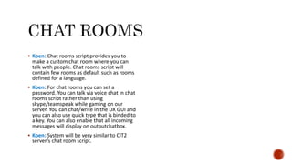  Koen: Chat rooms script provides you to
make a custom chat room where you can
talk with people. Chat rooms script will
contain few rooms as default such as rooms
defined for a language.
 Koen: For chat rooms you can set a
password. You can talk via voice chat in chat
rooms script rather than using
skype/teamspeak while gaming on our
server. You can chat/write in the DX GUI and
you can also use quick type that is binded to
a key. You can also enable that all incoming
messages will display on outputchatbox.
 Koen: System will be very similar to CIT2
server’s chat room script.
 