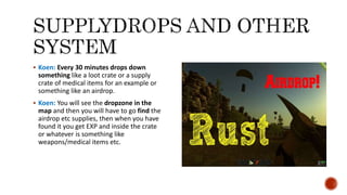  Koen: Every 30 minutes drops down
something like a loot crate or a supply
crate of medical items for an example or
something like an airdrop.
 Koen: You will see the dropzone in the
map and then you will have to go find the
airdrop etc supplies, then when you have
found it you get EXP and inside the crate
or whatever is something like
weapons/medical items etc.
 