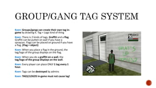 Koen: Groups/gangs can create their own tag in-
game by drawing it. Tag = Logo kind of thing
Koen: There is 2 kinds of tags. Graffiti and a flag.
Graffiti can be putten on wall if you have a
spraycan. Flags can be placed on ground if you have
a flag. (Flag = object)
Koen: When you place a flag in the ground, the
tag/logo of the group displays on the flag.
Koen: When you do a graffiti on a wall, the
tag/logo of the group displays on the wall.
Koen: Every player can place ONLY 1 tag every 1
hour.
Koen: Tags can be destroyed by admins
Koen: TAGS/LOGOS in-game must not cause lag!
 