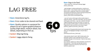  Koen: GreenZone lag fix.
 Koen: Error codes to be cleared and fixed.
 Koen: Quality options in userpanel for
players to set in-game graphics/texture
quality (high detail, medium detail, low
detail), depending on their pc.
 Santeri: Map lag fixing.
 Santeri: Laggy objects fixing.
Koen: Bugs to be fixed
- menu_client.lua > loot point colshape bigger
((menu_client.lua))
- give bandage, or giving anything else, morphine etc
doesn't work. > you can give it but in the other player it
doesnt work. e.g giving a medic kit to another player
should give him blood but instead of giving the blood the
him the system gives the blood to you.
((menu_client.lua & survivorsystem.lua))
- you can't access vehicle gear while another player is
inside the vehicle. I want this to be fixed > you can access
vehicle gear at all times. >> go near a vehicle, the black
image should pop up and you can press J to access its
gear, but when another player is inside the vehicle, the
image doesnt pop up and you cant access its gear.
((vehicle_spawns.lua & menu_client.lua))
-3d sounds of the gamemode doesnt work (example: like
when you bandage/give bandage it should make a
sound)
((inventory.lua & menu_client.lua))
-helicrashsites doesn't work. Well it kinda works, the
helicopter spawns to the cordinate but you cannot
loot/open the gear of the helicrash. I have no clue whats
wrong with it.
Go to vehicle_spawns.lua. There should be a function for
helicrashsites. > from that the helicrash function
propably continues to some file. You'll find it out.
((vehicle_spawns.lua))
 