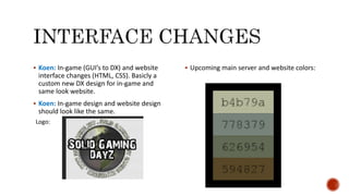  Koen: In-game (GUI’s to DX) and website
interface changes (HTML, CSS). Basicly a
custom new DX design for in-game and
same look website.
 Koen: In-game design and website design
should look like the same.
 Upcoming main server and website colors:
Logo:
 