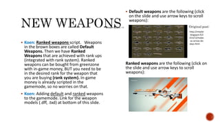  Koen: Ranked weapons script. Weapons
in the brown boxes are called Default
Weapons. Then we have Ranked
Weapons that are achieved with rank ups
(integrated with rank system). Ranked
weapons can be bought from greenzone
with in-game money, BUT you need to be
in the desired rank for the weapon that
you are buying (rank system). In-game
money is already scripted in the
gamemode, so no worries on that.
 Koen: Adding default and ranked weapons
to the gamemode. Link for the weapon
models (.dff, .txd) at bottom of this slide.
 Default weapons are the following (click
on the slide and use arrow keys to scroll
weapons):
Ranked weapons are the following (click on
the slide and use arrow keys to scroll
weapons):
Original post:
http://mtazbr
.blogspot.fi/2
013/12/todas
-as-armas-do-
dayz.html
AWP Asiimov
Brown boxes -->
 