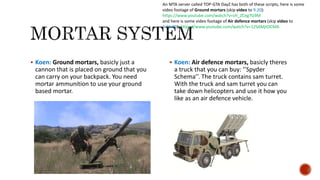 Koen: Ground mortars, basicly just a
cannon that is placed on ground that you
can carry on your backpack. You need
mortar ammunition to use your ground
based mortar.
 Koen: Air defence mortars, basicly theres
a truck that you can buy: ’’Spyder
Schema’’. The truck contains sam turret.
With the truck and sam turret you can
take down helicopters and use it how you
like as an air defence vehicle.
An MTA server called TOP-GTA DayZ has both of these scripts, here is some
video footage of Ground mortars (skip video to 9:20):
https://www.youtube.com/watch?v=sH_ZCeg7G9M
and here is some video footage of Air defence mortars (skip video to
1:01:00): https://www.youtube.com/watch?v=12SAMjtDCMA
 