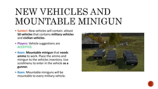  Santeri: New vehicles will contain: atleast
50 vehicles that contains military vehicles
and civilian vehicles.
 Players: Vehicle suggestions are
ACCEPTED.
 Koen: Mountable minigun that needs
ammo to work. Place the ammo and
minigun to the vehicles inventory. Use
scrollmenu to enter in the vehicle as a
gunner.
 Koen: Mountable miniguns will be
mountable to every military vehicle.
 