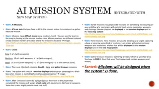  Koen: AI Missions.
 Koen: AI’s are bots that you have to kill in the mission unless the missions is a gather
treasure mission.
 Koen: Missions have difficult levels (easy, medium, hard). You can see the level on
the map by looking at the mission marker color. Mission markers are different colored
circles (mission markers are areas where the mission is located)  Image:
http://i1294.photobucket.com/albums/b617/ELEPD/randommissionmarkers_zpsvuha
7mye.jpg
 Koen: Levels
Easy: 5 ai’s (with weapons).
Medium: 10 ai’s (with weapons) + 1 ai (with minigun).
Hard: 15-20 ai’s (with weapons) + 2 ai’s (with minigun) + 1 ai with vehicle (tank).
 Koen: There are 3 kinds of missions. Bandit-, hero- and gather treasure missions.
 Koen: The system will contain a mission displayer that displays a message in a black
box when mission is started/gathered/secured/completed  Image:
http://i1294.photobucket.com/albums/b617/ELEPD/missions_zpslt7gqrfg.png
 Koen: After a mission is done by a player/group, then next to the player that
completed the mission will spawn a loot crate with equipments like food or weapons.
Some loot crates might contain more rare stuff.
 Koen: Bandit missions: Usually bandit missions are something like securing an
area or killing ai’s. Loot crates will contain food, ammo, secondary weapons
and clothings. Marker that will be displayed in the mission displayer and in
the new map system:
http://icons.iconarchive.com/icons/tpdkdesign.net/refresh-cl/256/folder-red-
mydocuments-icon.png
 Koen: Hero missions: Hero missions are usually blowing up a target, capturing
a base or securing some kind of crashsite. Loot crates will contain primary
weapons and explosives. Marker that will be displayed in the mission
displayer and in the new map system:
http://icons.iconarchive.com/icons/tpdkdesign.net/refresh-cl/256/folder-red-
mydocuments-icon.png
 Koen: Gather treasure missions: Gathering a treasure from a specified area.
You have to FIND it from that area. The treasure will contain weapons and
money.
 Santeri: Missions will be designed when
the system^ is done.
 